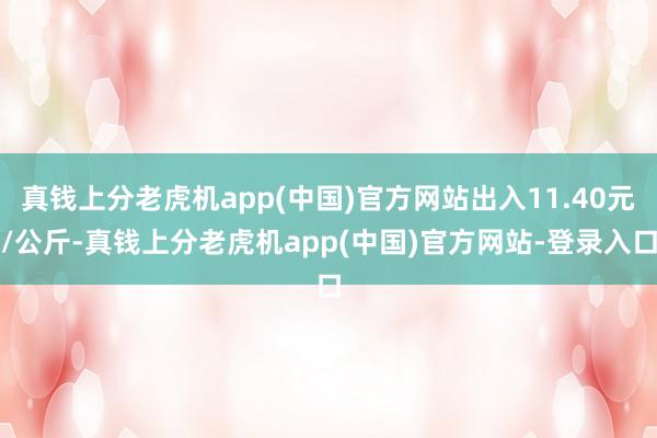 真钱上分老虎机app(中国)官方网站出入11.40元/公斤-真钱上分老虎机app(中国)官方网站-登录入口