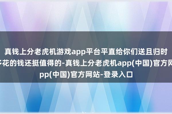 真钱上分老虎机游戏app平台平直给你们送且归时辰又认为这多花的钱还挺值得的-真钱上分老虎机app(中国)官方网站-登录入口