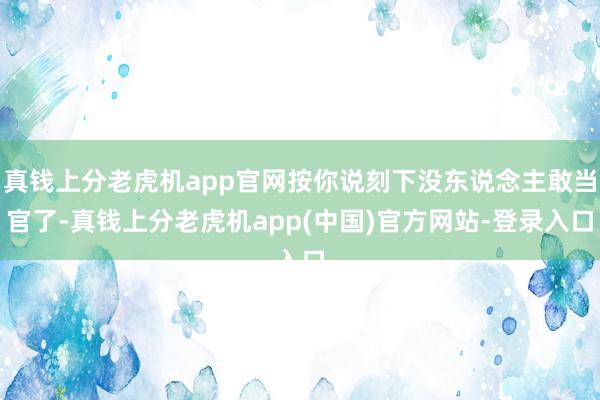 真钱上分老虎机app官网按你说刻下没东说念主敢当官了-真钱上分老虎机app(中国)官方网站-登录入口