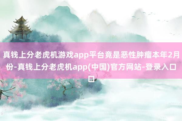 真钱上分老虎机游戏app平台竟是恶性肿瘤本年2月份-真钱上分老虎机app(中国)官方网站-登录入口