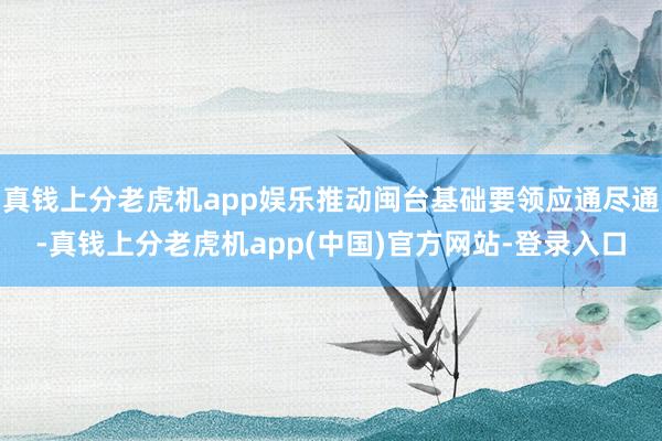 真钱上分老虎机app娱乐推动闽台基础要领应通尽通-真钱上分老虎机app(中国)官方网站-登录入口