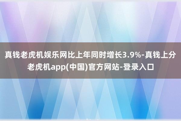 真钱老虎机娱乐网比上年同时增长3.9%-真钱上分老虎机app(中国)官方网站-登录入口