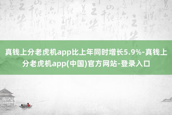 真钱上分老虎机app比上年同时增长5.9%-真钱上分老虎机app(中国)官方网站-登录入口