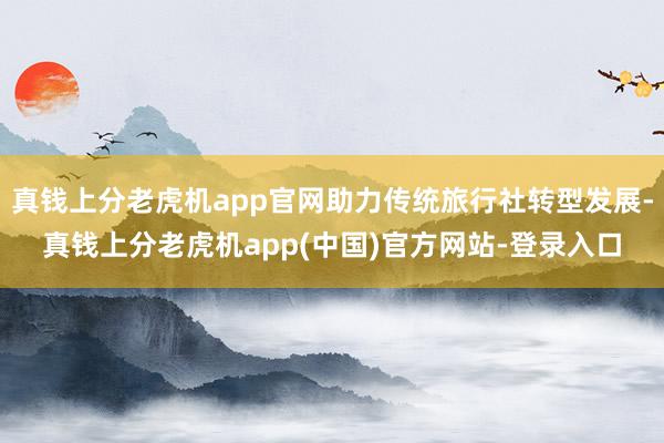 真钱上分老虎机app官网助力传统旅行社转型发展-真钱上分老虎机app(中国)官方网站-登录入口