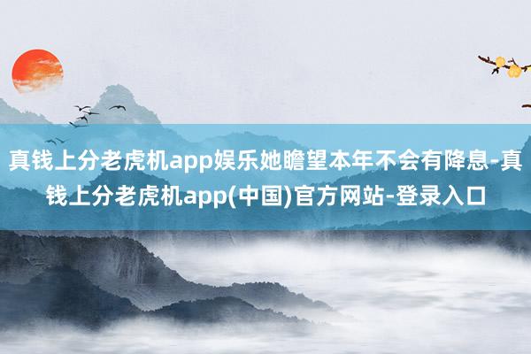 真钱上分老虎机app娱乐她瞻望本年不会有降息-真钱上分老虎机app(中国)官方网站-登录入口