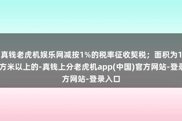 真钱老虎机娱乐网减按1%的税率征收契税；面积为140平方米以上的-真钱上分老虎机app(中国)官方网站-登录入口