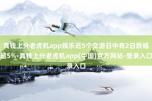 真钱上分老虎机app娱乐近5个交游日中有2日跌幅超5%-真钱上分老虎机app(中国)官方网站-登录入口