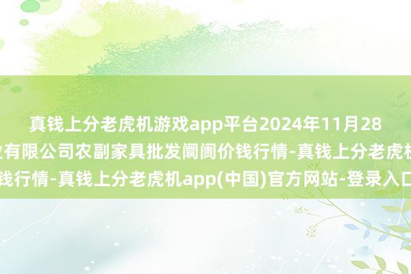 真钱上分老虎机游戏app平台2024年11月28日晋城市绿盛农工商实业有限公司农副家具批发阛阓价钱行情-真钱上分老虎机app(中国)官方网站-登录入口