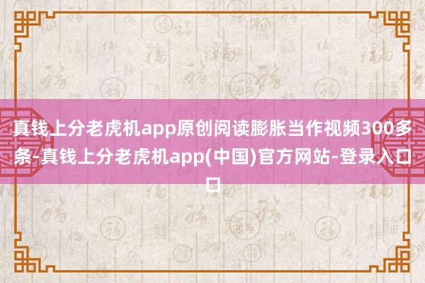 真钱上分老虎机app原创阅读膨胀当作视频300多条-真钱上分老虎机app(中国)官方网站-登录入口